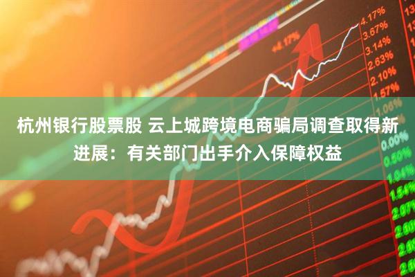 杭州银行股票股 云上城跨境电商骗局调查取得新进展：有关部门出手介入保障权益