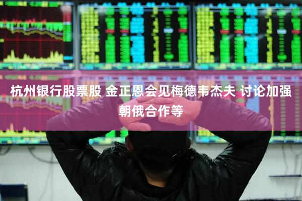 杭州银行股票股 金正恩会见梅德韦杰夫 讨论加强朝俄合作等
