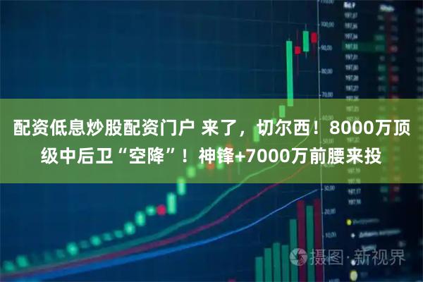 配资低息炒股配资门户 来了，切尔西！8000万顶级中后卫“空降”！神锋+7000万前腰来投