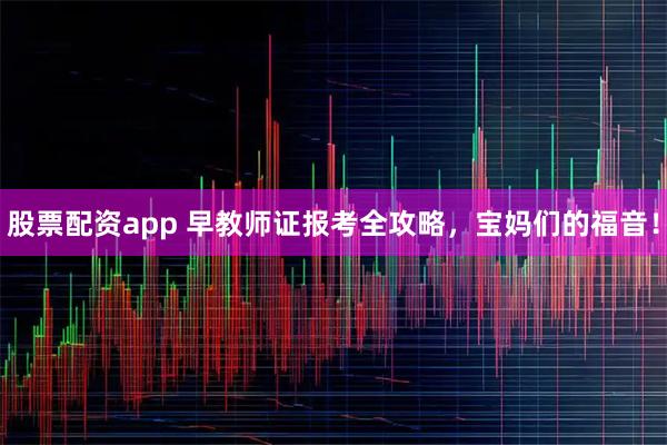 股票配资app 早教师证报考全攻略，宝妈们的福音！