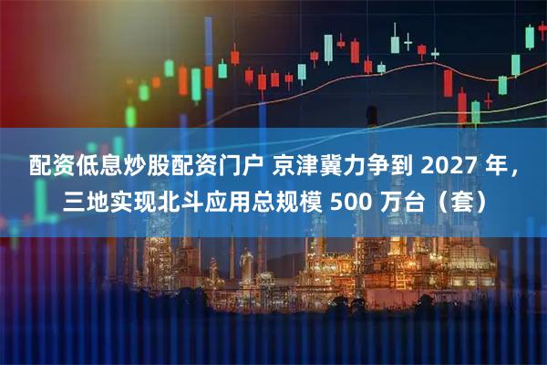 配资低息炒股配资门户 京津冀力争到 2027 年，三地实现北斗应用总规模 500 万台（套）