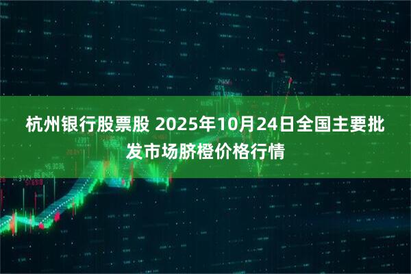 杭州银行股票股 2025年10月24日全国主要批发市场脐橙价格行情