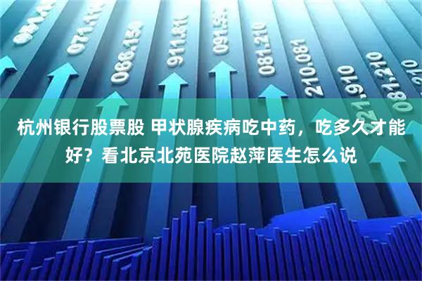 杭州银行股票股 甲状腺疾病吃中药，吃多久才能好？看北京北苑医院赵萍医生怎么说