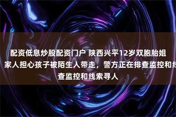 配资低息炒股配资门户 陕西兴平12岁双胞胎姐妹失联，家人担心孩子被陌生人带走，警方正在排查监控和线索寻人