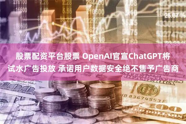 股票配资平台股票 OpenAI官宣ChatGPT将试水广告投放 承诺用户数据安全绝不售予广告商
